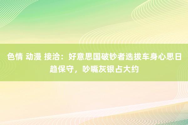 色情 动漫 接洽：好意思国破钞者选拔车身心思日趋保守，吵嘴灰银占大约