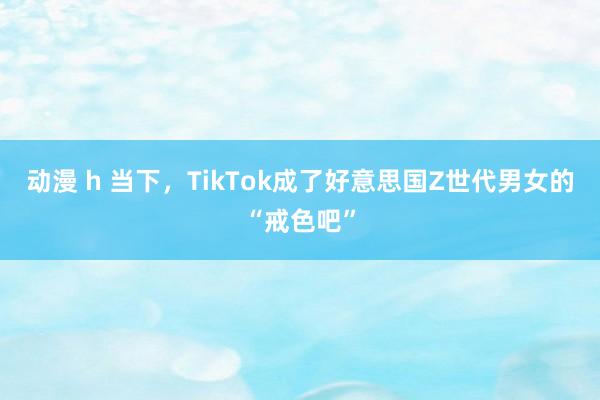 动漫 h 当下，TikTok成了好意思国Z世代男女的“戒色吧”