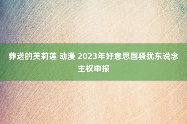 葬送的芙莉莲 动漫 2023年好意思国骚扰东说念主权申报