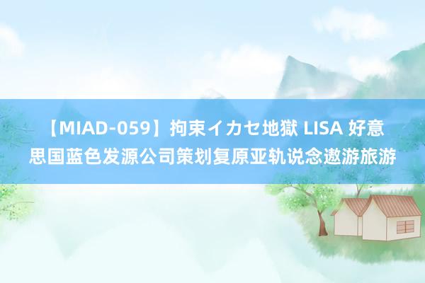 【MIAD-059】拘束イカセ地獄 LISA 好意思国蓝色发源公司策划复原亚轨说念遨游旅游