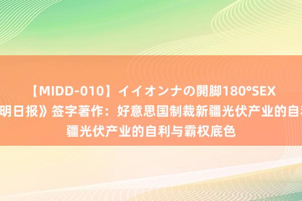 【MIDD-010】イイオンナの開脚180°SEX LISA ​《光明日报》签字著作：好意思国制裁新疆光伏产业的自利与霸权底色