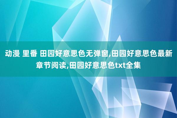 动漫 里番 田园好意思色无弹窗，田园好意思色最新章节阅读，田园好意思色txt全集