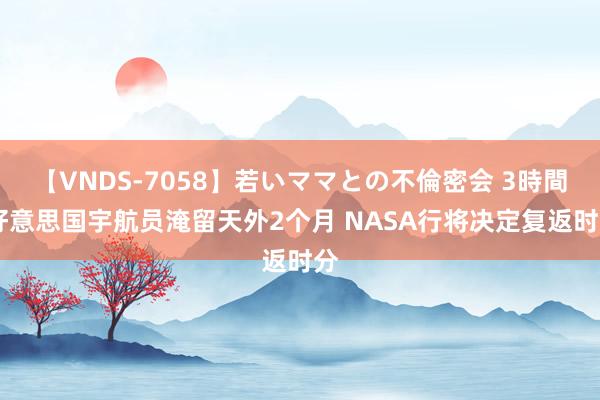 【VNDS-7058】若いママとの不倫密会 3時間 好意思国宇航员淹留天外2个月 NASA行将决定复返时分