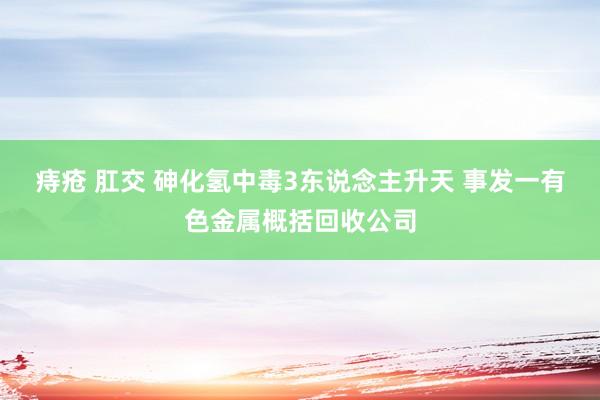 痔疮 肛交 砷化氢中毒3东说念主升天 事发一有色金属概括回收公司