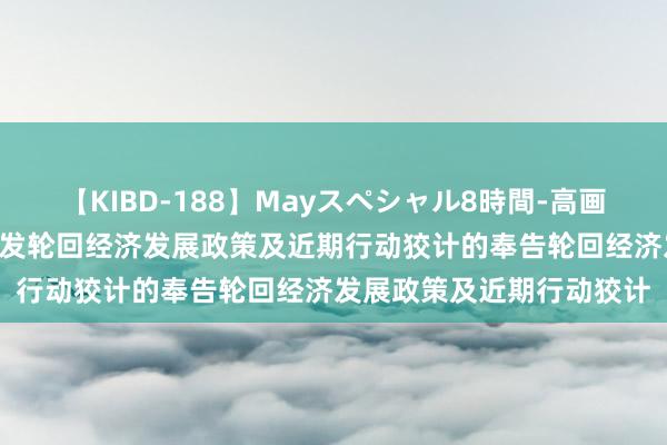 【KIBD-188】Mayスペシャル8時間-高画質-特別編 国务院对于印发轮回经济发展政策及近期行动狡计的奉告轮回经济发展政策及近期行动狡计