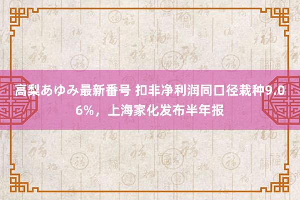 高梨あゆみ最新番号 扣非净利润同口径栽种9.06%，上海家化发布半年报