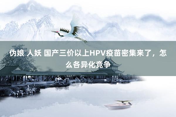 伪娘 人妖 国产三价以上HPV疫苗密集来了，怎么各异化竞争