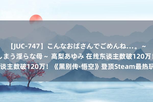 【JUC-747】こんなおばさんでごめんね…。～童貞チ○ポに発情してしまう淫らな母～ 高梨あゆみ 在线东谈主数破120万！《黑别传·悟空》登顶Steam最热玩游戏榜