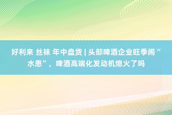 好利来 丝袜 年中盘货 | 头部啤酒企业旺季闹“水患”，啤酒高端化发动机熄火了吗