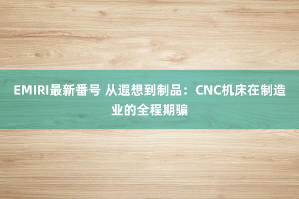 EMIRI最新番号 从遐想到制品：CNC机床在制造业的全程期骗