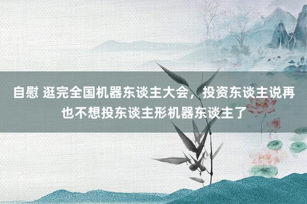 自慰 逛完全国机器东谈主大会，投资东谈主说再也不想投东谈主形机器东谈主了