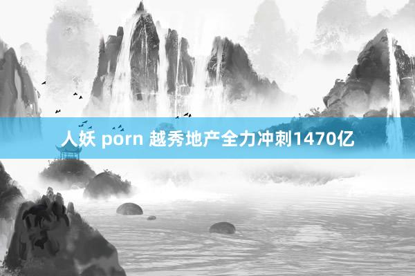 人妖 porn 越秀地产全力冲刺1470亿