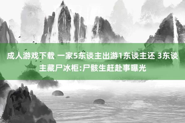 成人游戏下载 一家5东谈主出游1东谈主还 3东谈主藏尸冰柜:尸骸生赶赴事曝光