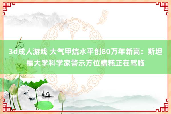 3d成人游戏 大气甲烷水平创80万年新高：斯坦福大学科学家警示方位糟糕正在驾临