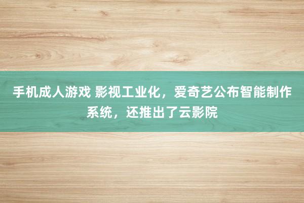 手机成人游戏 影视工业化，爱奇艺公布智能制作系统，还推出了云影院