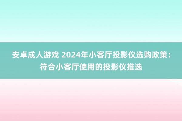 安卓成人游戏 2024年小客厅投影仪选购政策：符合小客厅使用的投影仪推选