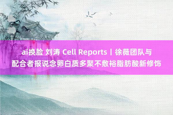 ai换脸 刘涛 Cell Reports丨徐薇团队与配合者报说念卵白质多聚不敷裕脂肪酸新修饰