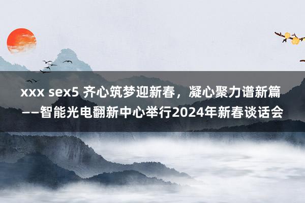 xxx sex5 齐心筑梦迎新春，凝心聚力谱新篇 ——智能光电翻新中心举行2024年新春谈话会