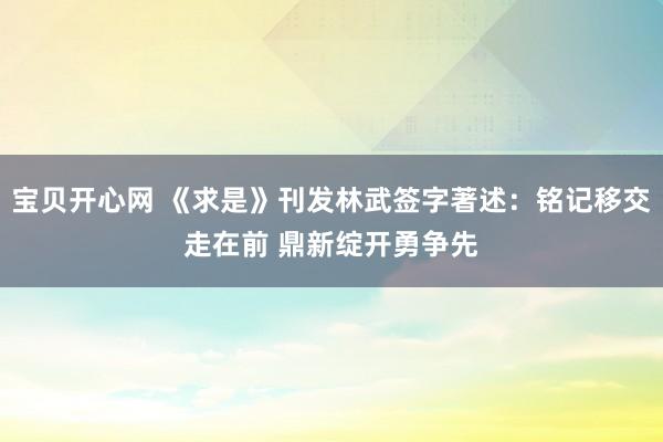 宝贝开心网 《求是》刊发林武签字著述：铭记移交走在前 鼎新绽开勇争先