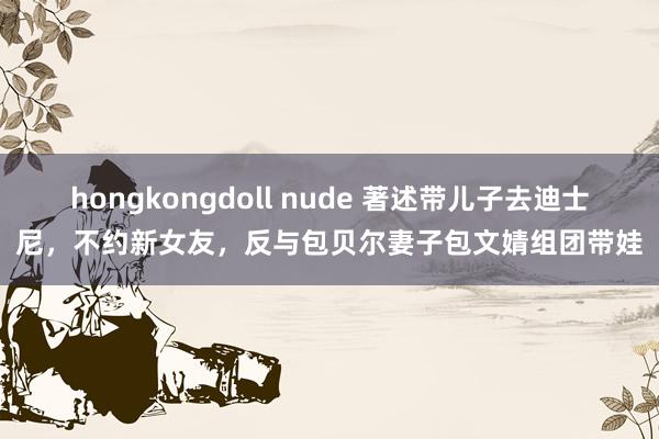 hongkongdoll nude 著述带儿子去迪士尼，不约新女友，反与包贝尔妻子包文婧组团带娃