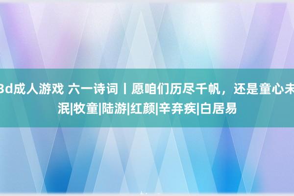 3d成人游戏 六一诗词丨愿咱们历尽千帆，还是童心未泯|牧童|陆游|红颜|辛弃疾|白居易