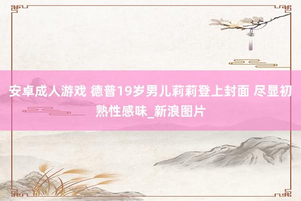 安卓成人游戏 德普19岁男儿莉莉登上封面 尽显初熟性感味_新浪图片