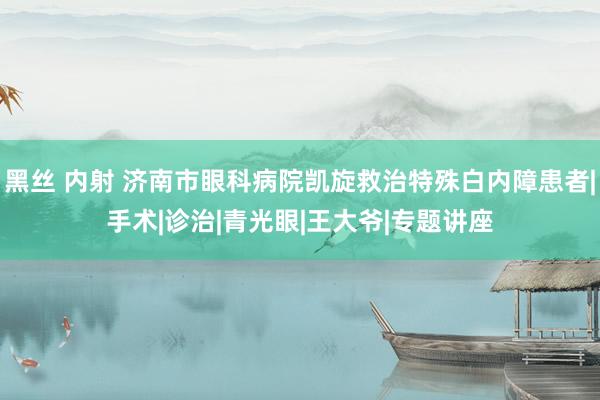 黑丝 内射 济南市眼科病院凯旋救治特殊白内障患者|手术|诊治|青光眼|王大爷|专题讲座