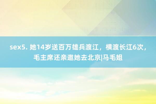 sex5. 她14岁送百万雄兵渡江，横渡长江6次，毛主席还亲邀她去北京|马毛姐