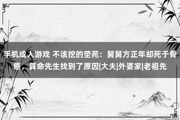 手机成人游戏 不该挖的茔苑：舅舅方正年却死于骨癌，算命先生找到了原因|大夫|外婆家|老祖先