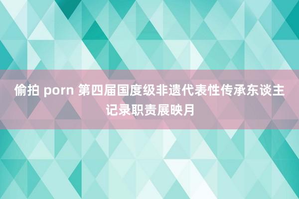 偷拍 porn 第四届国度级非遗代表性传承东谈主记录职责展映月