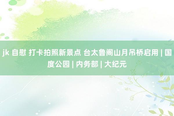 jk 自慰 打卡拍照新景点 台太鲁阁山月吊桥启用 | 国度公园 | 内务部 | 大纪元