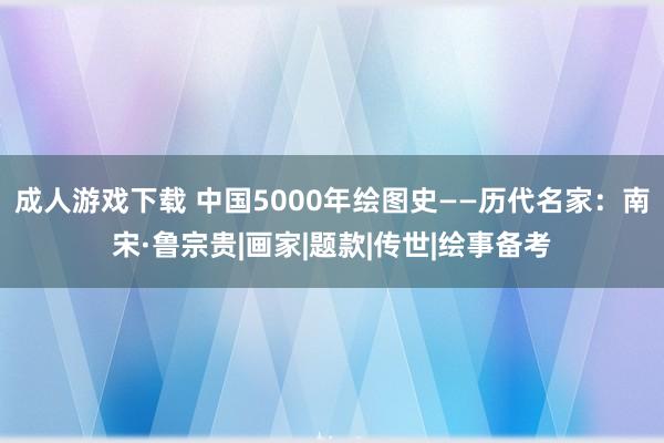 成人游戏下载 中国5000年绘图史——历代名家：南宋·鲁宗贵|画家|题款|传世|绘事备考