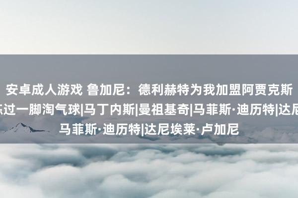 安卓成人游戏 鲁加尼：德利赫特为我加盟阿贾克斯精辟；儿时练过一脚淘气球|马丁内斯|曼祖基奇|马菲斯·迪历特|达尼埃莱·卢加尼