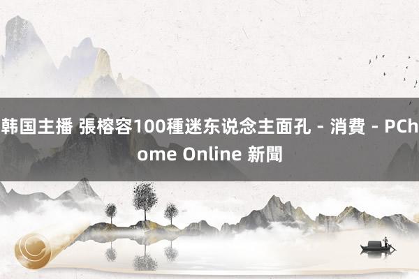 韩国主播 張榕容100種迷东说念主面孔 - 消費 - PChome Online 新聞