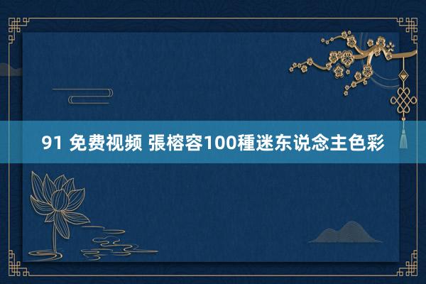 91 免费视频 張榕容100種迷东说念主色彩