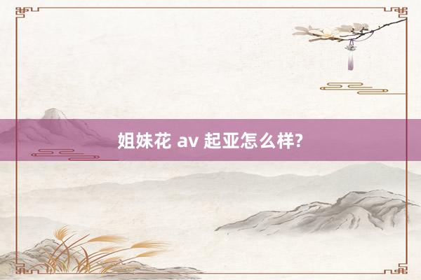 姐妹花 av 起亚怎么样?