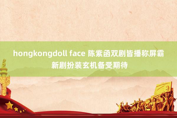 hongkongdoll face 陈紫函双剧皆播称屏霸 新剧扮装玄机备受期待