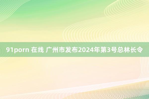 91porn 在线 广州市发布2024年第3号总林长令