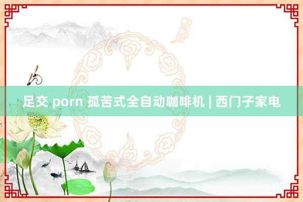 足交 porn 孤苦式全自动咖啡机 | 西门子家电