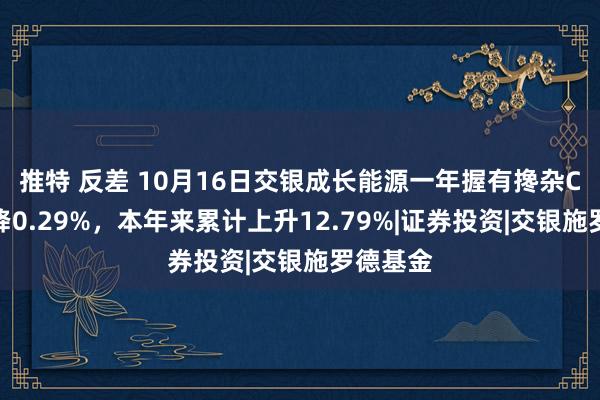 推特 反差 10月16日交银成长能源一年握有搀杂C净值下降0.29%，本年来累计上升12.79%|证券投资|交银施罗德基金