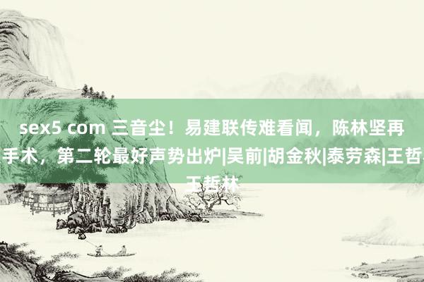 sex5 com 三音尘！易建联传难看闻，陈林坚再次手术，第二轮最好声势出炉|吴前|胡金秋|泰劳森|王哲林