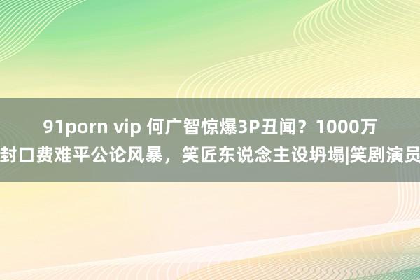 91porn vip 何广智惊爆3P丑闻？1000万封口费难平公论风暴，笑匠东说念主设坍塌|笑剧演员