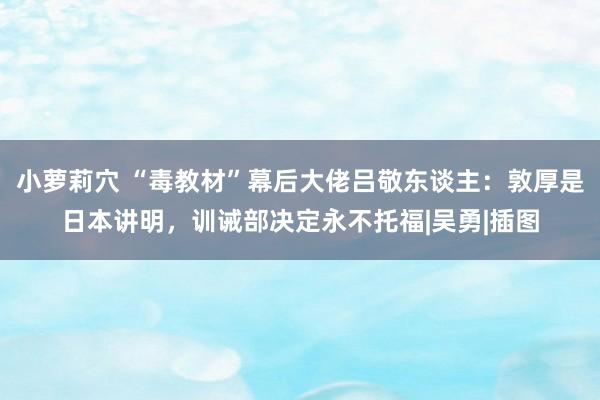 小萝莉穴 “毒教材”幕后大佬吕敬东谈主：敦厚是日本讲明，训诫部决定永不托福|吴勇|插图