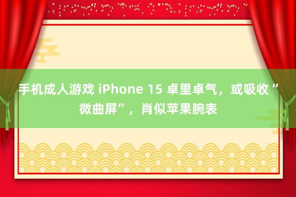 手机成人游戏 iPhone 15 卓里卓气，或吸收“微曲屏”，肖似苹果腕表