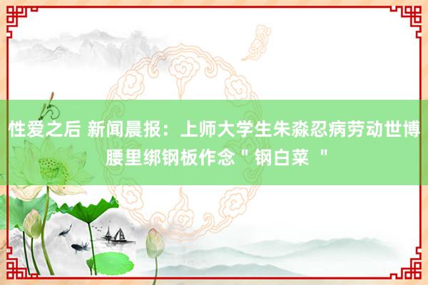 性爱之后 新闻晨报：上师大学生朱淼忍病劳动世博 腰里绑钢板作念＂钢白菜 ＂