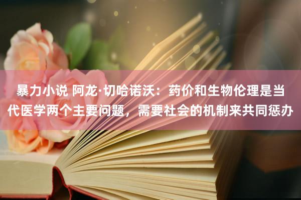 暴力小说 阿龙·切哈诺沃：药价和生物伦理是当代医学两个主要问题，需要社会的机制来共同惩办