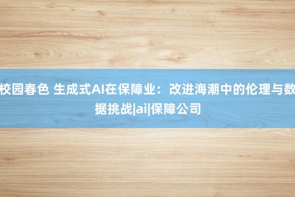 校园春色 生成式AI在保障业：改进海潮中的伦理与数据挑战|ai|保障公司