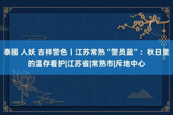 泰國 人妖 吉祥警色丨江苏常熟“警员蓝”：秋日里的温存看护|江苏省|常熟市|斥地中心