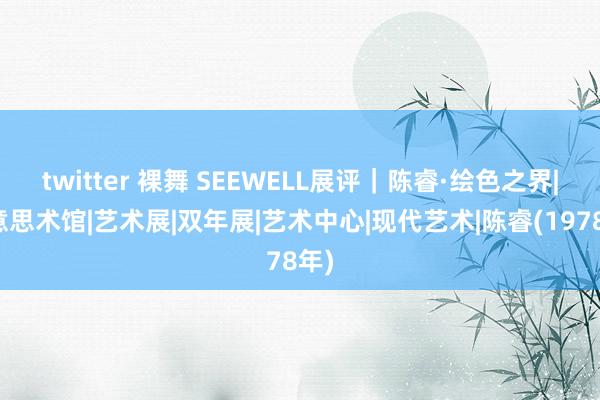 twitter 裸舞 SEEWELL展评｜陈睿·绘色之界|好意思术馆|艺术展|双年展|艺术中心|现代艺术|陈睿(1978年)