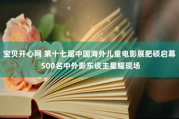 宝贝开心网 第十七届中国海外儿童电影展肥硕启幕 500名中外影东谈主星耀现场